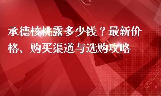 承德核桃露多少钱？最新价格、购买渠道与选购攻略_https://wap.sdxiaoxijinshu.com_财经_第1张