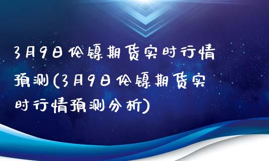 3月9日伦镍期货实时行情预测(3月9日伦镍期货实时行情预测分析)_https://wap.sdxiaoxijinshu.com_金融_第1张