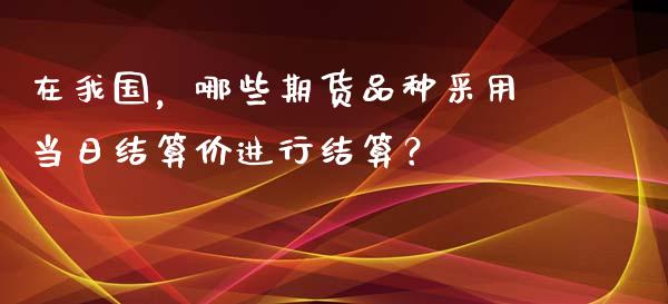 在我国，哪些期货品种采用当日结算价进行结算？_https://wap.sdxiaoxijinshu.com_财经_第1张