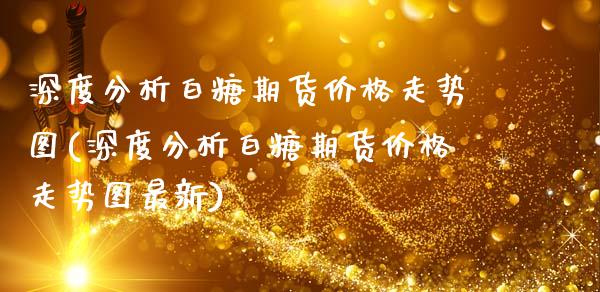 深度分析白糖期货价格走势图(深度分析白糖期货价格走势图最新)_https://wap.sdxiaoxijinshu.com_理财_第1张