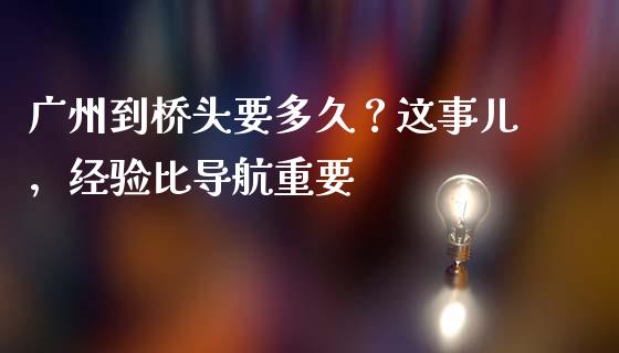 广州到桥头要多久？这事儿，经验比导航重要_https://wap.sdxiaoxijinshu.com_金融_第1张