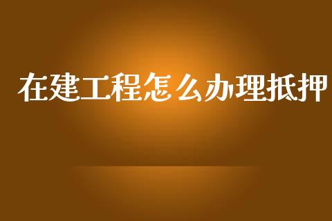 在建工程怎么办理抵押_https://wap.sdxiaoxijinshu.com_期货_第1张