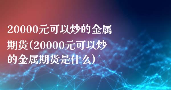 20000元可以炒的金属期货(20000元可以炒的金属期货是什么)_https://wap.sdxiaoxijinshu.com_理财_第1张