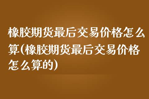 橡胶期货最后交易价格怎么算(橡胶期货最后交易价格怎么算的)_https://wap.sdxiaoxijinshu.com_金融_第1张