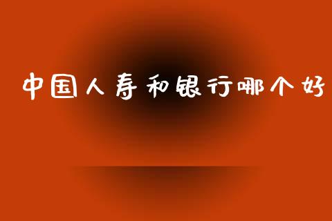 中国人寿和银行哪个好_https://wap.sdxiaoxijinshu.com_理财_第1张