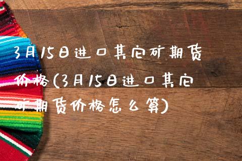 3月15日进口其它矿期货价格(3月15日进口其它矿期货价格怎么算)_https://wap.sdxiaoxijinshu.com_财经_第1张