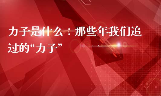 力子是什么：那些年我们追过的“力子”_https://wap.sdxiaoxijinshu.com_财经_第1张