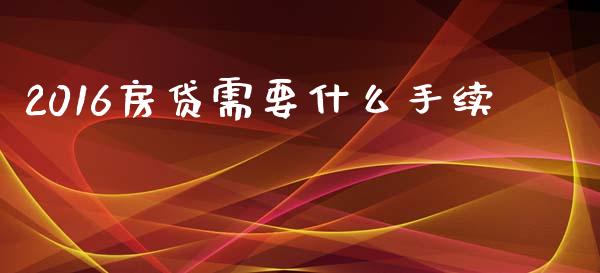 2016房贷需要什么手续_https://wap.sdxiaoxijinshu.com_理财_第1张