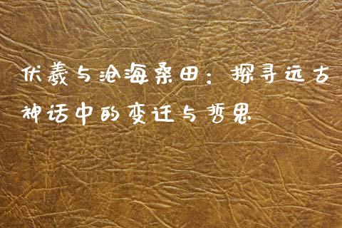 伏羲与沧海桑田：探寻远古神话中的变迁与哲思_https://wap.sdxiaoxijinshu.com_财经_第1张