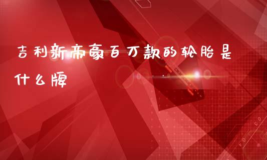 吉利新帝豪百万款的轮胎是什么牌_https://wap.sdxiaoxijinshu.com_期货_第1张