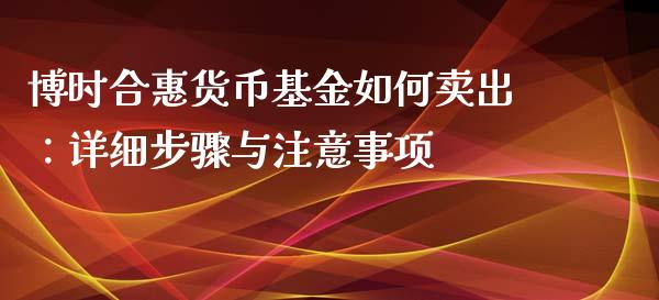 博时合惠货币基金如何卖出：详细步骤与注意事项_https://wap.sdxiaoxijinshu.com_理财_第1张
