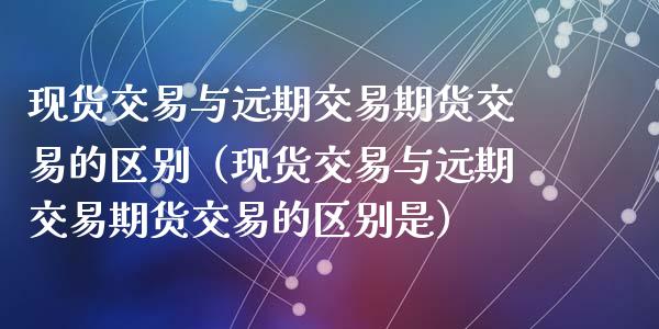 现货交易与远期交易期货交易的区别（现货交易与远期交易期货交易的区别是）_https://wap.sdxiaoxijinshu.com_财经_第1张