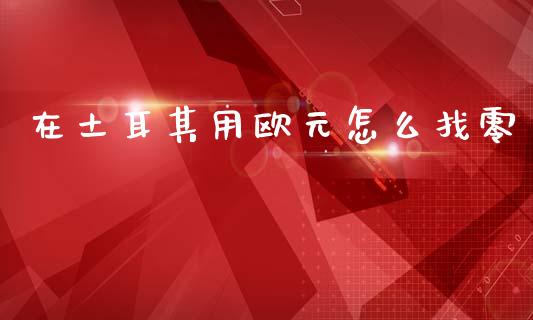 在土耳其用欧元怎么找零_https://wap.sdxiaoxijinshu.com_财经_第1张