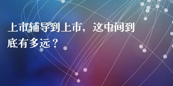 上市辅导到上市，这中间到底有多远？_https://wap.sdxiaoxijinshu.com_财经_第1张