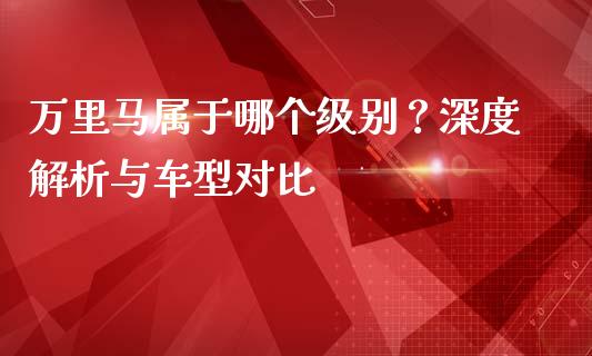 万里马属于哪个级别？深度解析与车型对比_https://wap.sdxiaoxijinshu.com_金融_第1张