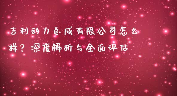 吉利动力总成有限公司怎么样？深度解析与全面评估_https://wap.sdxiaoxijinshu.com_期货_第1张