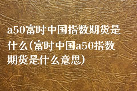 a50富时中国指数期货是什么(富时中国a50指数期货是什么意思)_https://wap.sdxiaoxijinshu.com_理财_第1张