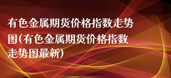 有色金属期货价格指数走势图(有色金属期货价格指数走势图最新)_https://wap.sdxiaoxijinshu.com_金融_第1张