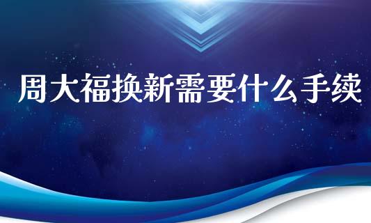 周大福换新需要什么手续_https://wap.sdxiaoxijinshu.com_金融_第1张