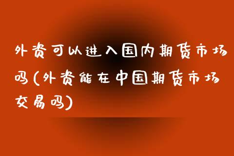 外资可以进入国内期货市场吗(外资能在中国期货市场交易吗)_https://wap.sdxiaoxijinshu.com_财经_第1张