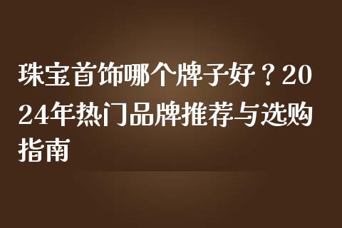 珠宝首饰哪个牌子好？2024年热门品牌推荐与选购指南_https://wap.sdxiaoxijinshu.com_期货_第1张