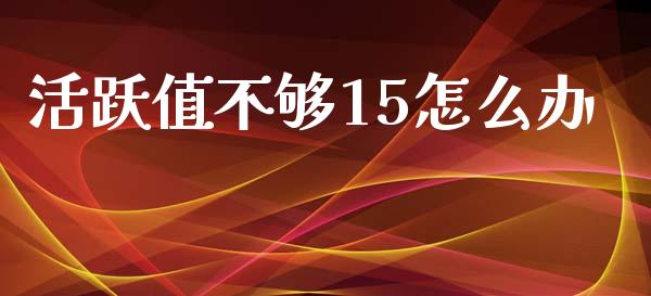 活跃值不够15怎么办_https://wap.sdxiaoxijinshu.com_期货_第1张