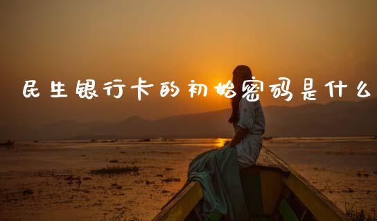 民生银行卡的初始密码是什么_https://wap.sdxiaoxijinshu.com_金融_第1张