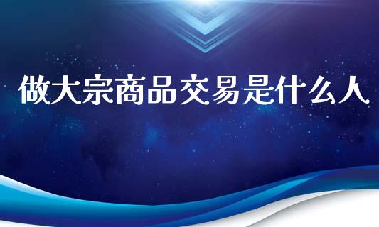 做大宗商品交易是什么人_https://wap.sdxiaoxijinshu.com_期货_第1张