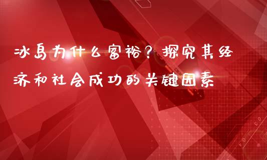 冰岛为什么富裕？探究其经济和社会成功的关键因素_https://wap.sdxiaoxijinshu.com_财经_第1张