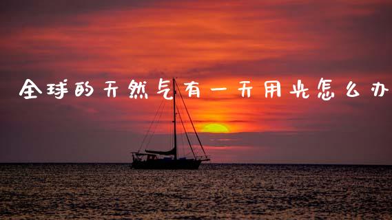 全球的天然气有一天用光怎么办_https://wap.sdxiaoxijinshu.com_理财_第1张