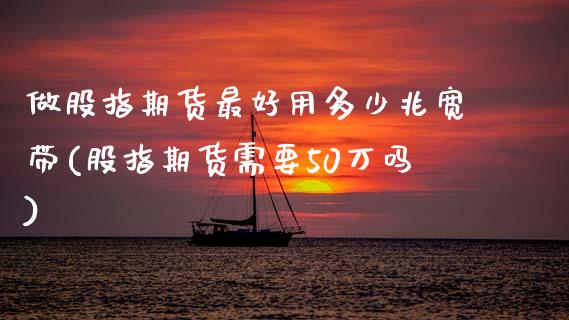 做股指期货最好用多少兆宽带(股指期货需要50万吗)_https://wap.sdxiaoxijinshu.com_金融_第1张