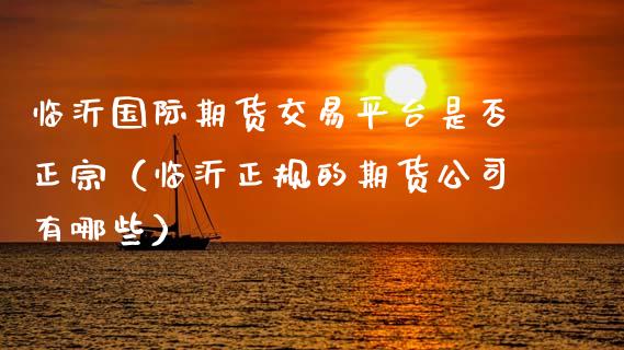 临沂国际期货交易平台是否正宗（临沂正规的期货公司有哪些）_https://wap.sdxiaoxijinshu.com_期货_第1张