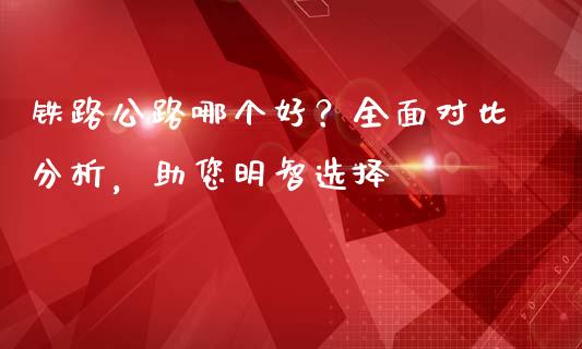 铁路公路哪个好？全面对比分析，助您明智选择_https://wap.sdxiaoxijinshu.com_金融_第1张